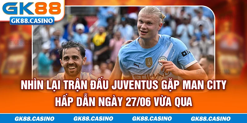 Nhìn lại trận đấu Juventus gặp Man City hấp dẫn ngày 27/06 vừa qua