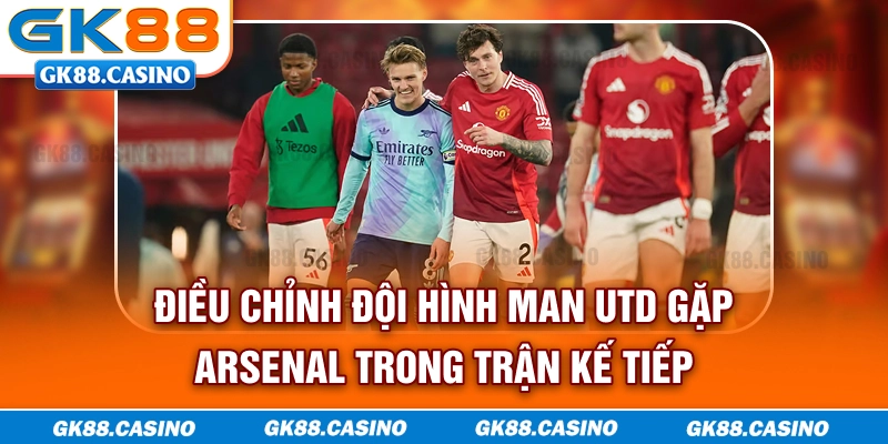 Điều chỉnh đội hình Man Utd gặp Arsenal trong trận kế tiếp
